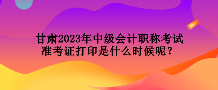 甘肅2023年中級會計職稱考試準考證打印是什么時候呢？