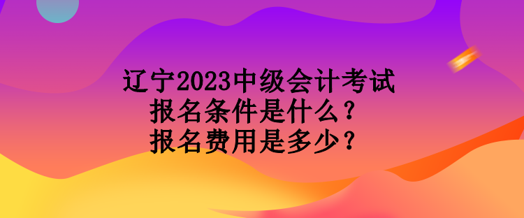 遼寧2023中級會計考試報名條件是什么？報名費用是多少？