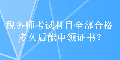 稅務(wù)師考試科目全部合格多久后能申領(lǐng)證書(shū)？