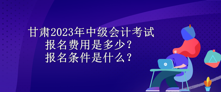甘肅2023年中級會計考試報名費用是多少？報名條件是什么？