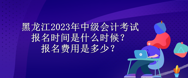 黑龍江2023年中級會計考試報名時間是什么時候？報名費用是多少？