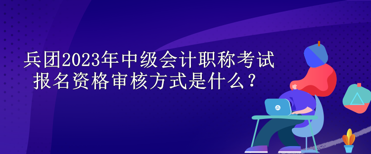 兵團(tuán)2023年中級會計職稱考試報名資格審核方式是什么？
