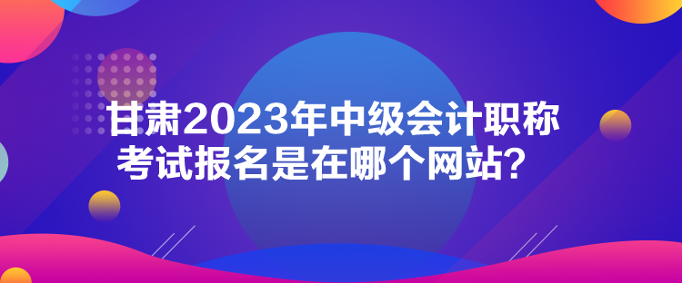 甘肅2023年中級會計職稱考試報名是在哪個網站？