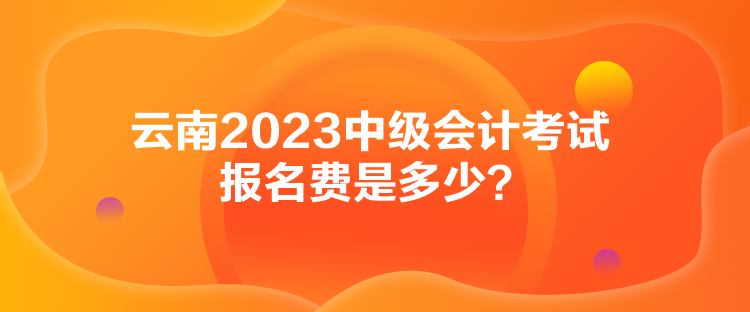 云南2023中級會計考試報名費(fèi)是多少？