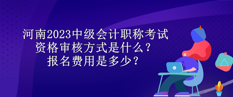 河南2023中級會計職稱考試資格審核方式是什么？報名費用是多少？