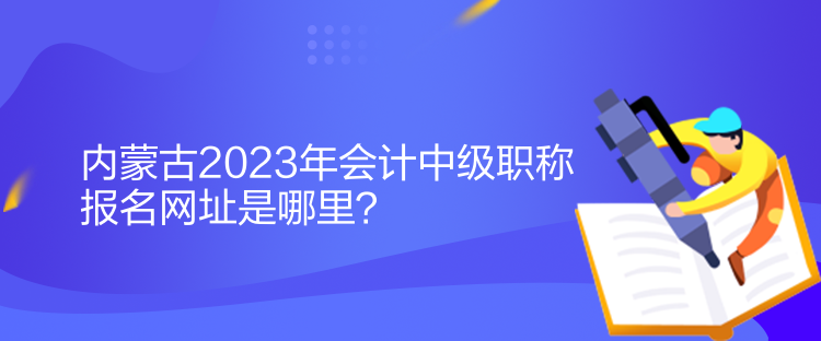 內蒙古2023年會計中級職稱報名網址是哪里？