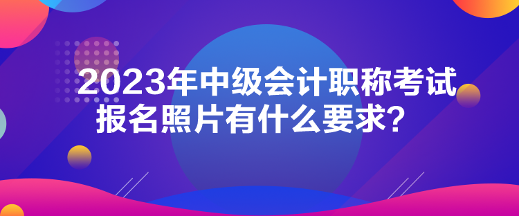 2023年中級會計職稱考試報名照片有什么要求？