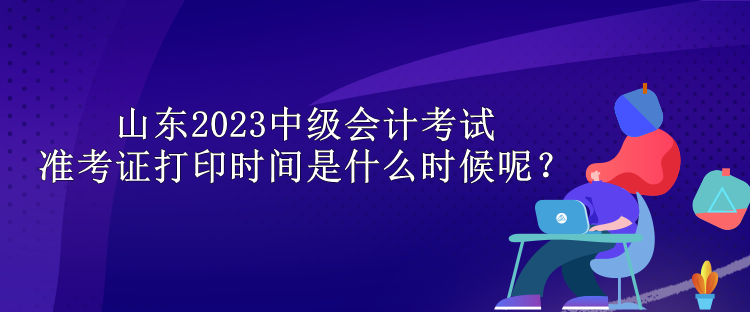山東2023中級會計考試準考證打印時間是什么時候呢？