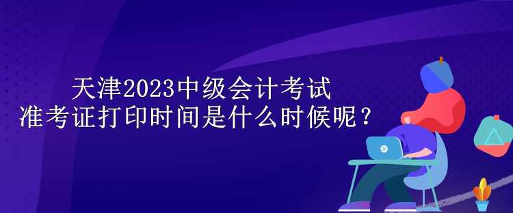 天津2023中級會(huì)計(jì)考試準(zhǔn)考證打印時(shí)間是什么時(shí)候呢？