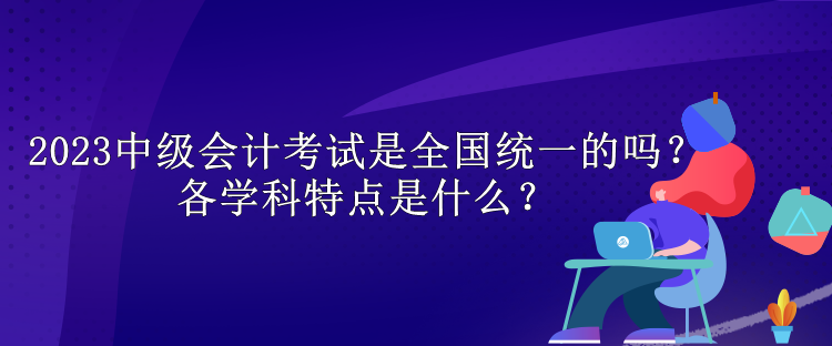 2023中級(jí)會(huì)計(jì)考試是全國(guó)統(tǒng)一的嗎？各學(xué)科特點(diǎn)是什么？