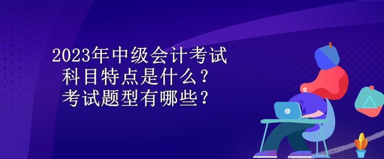 2023年中級會計考試科目特點是什么？考試題型有哪些？