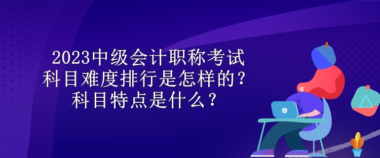 2023中級會計職稱考試科目難度排行是怎樣的？科目特點是什么？