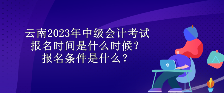 云南2023年中級會計考試報名時間是什么時候？報名條件是什么？