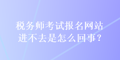 稅務師考試報名網站進不去是怎么回事？