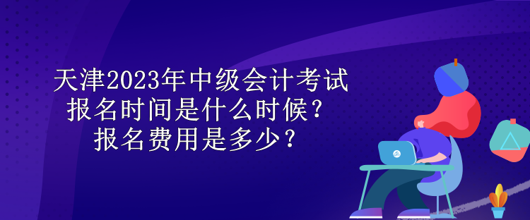 天津2023年中級會計考試報名時間是什么時候？報名費用是多少？