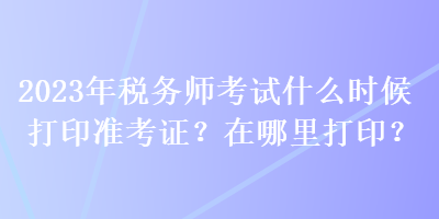 2023年稅務師考試什么時候打印準考證？在哪里打印？