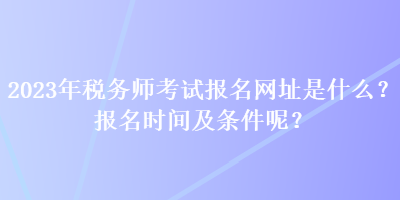 2023年稅務(wù)師考試報(bào)名網(wǎng)址是什么？報(bào)名時(shí)間及條件呢？