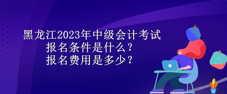 黑龍江2023年中級會計考試報名條件是什么？報名費用是多少？