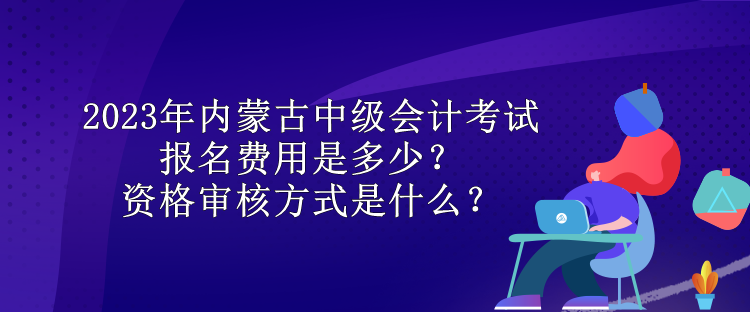 2023年內蒙古中級會計考試報名費用是多少？資格審核方式是什么？