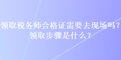 領取稅務師合格證需要去現場嗎？領取步驟是什么？
