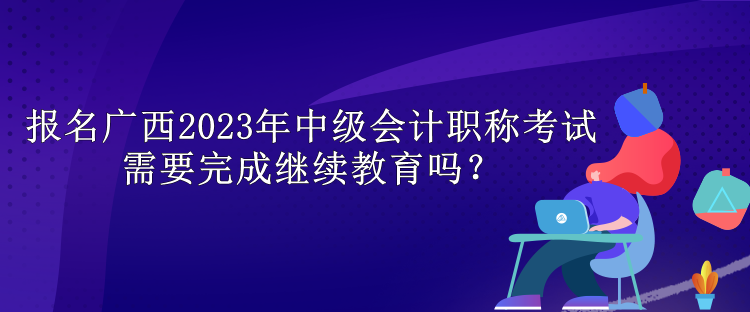 報名廣西2023年中級會計職稱考試需要完成繼續教育嗎？