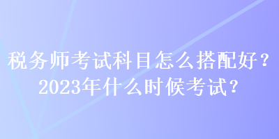 稅務師考試科目怎么搭配好？2023年什么時候考試？