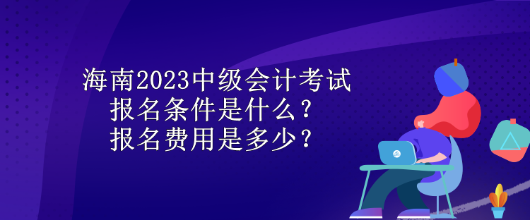 海南2023中級會計考試報名條件是什么？報名費用是多少？