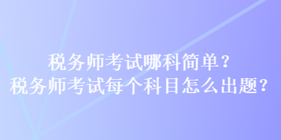 稅務師考試哪科簡單？稅務師考試每個科目怎么出題？