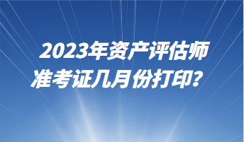 2023年資產(chǎn)評估師準(zhǔn)考證幾月份打印？