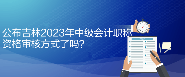 公布吉林2023年中級會計職稱資格審核方式了嗎？