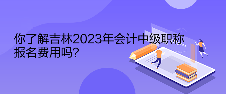 你了解吉林2023年會計中級職稱報名費用嗎？