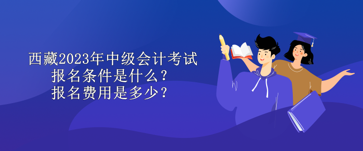 西藏2023年中級會計考試報名條件是什么？報名費用是多少？