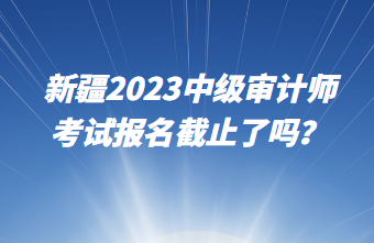新疆2023中級(jí)審計(jì)師考試報(bào)名截止了嗎？