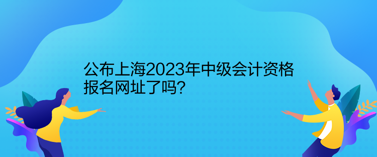 公布上海2023年中級會計資格報名網址了嗎？