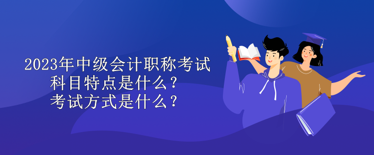 2023年中級會計職稱考試科目特點是什么？考試方式是什么？