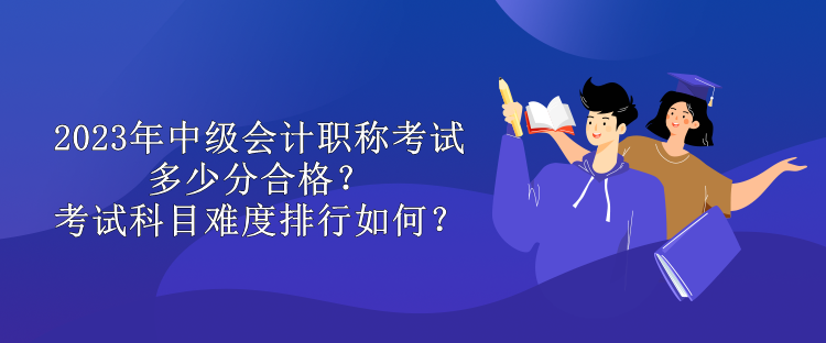 2023年中級(jí)會(huì)計(jì)職稱考試多少分合格？考試科目難度排行如何？