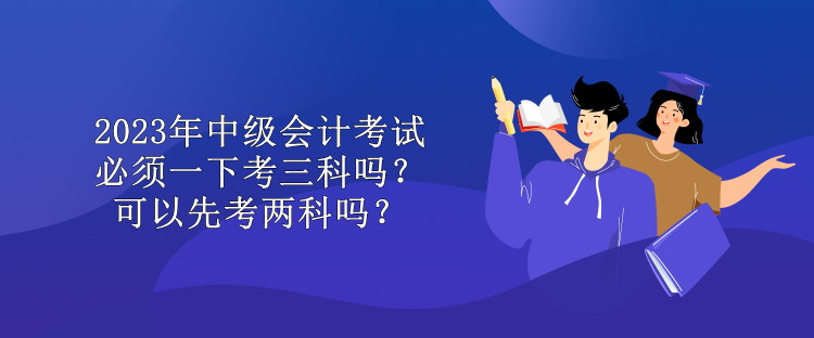 2023年中級會計考試必須一下考三科嗎？可以先考兩科嗎？
