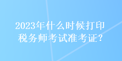 2023年什么時候打印稅務師考試準考證？