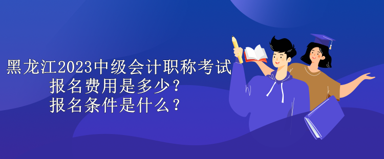 黑龍江2023中級會計職稱考試報名費用是多少？報名條件是什么？