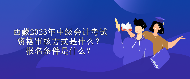 西藏2023年中級會計考試資格審核方式是什么？報名條件是什么？