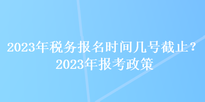 2023年稅務報名時間幾號截止？2023年報考政策