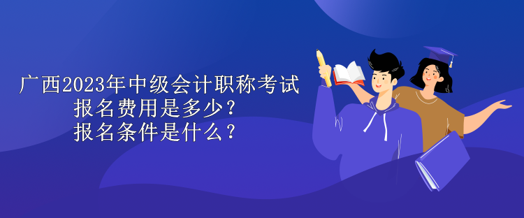 廣西2023年中級會計職稱考試報名費用是多少？報名條件是什么？