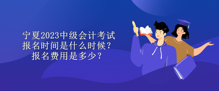 寧夏2023中級會計考試報名時間是什么時候？報名費用是多少？