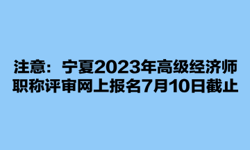 注意：寧夏2023年高級經濟師職稱評審網上報名7月10日截止