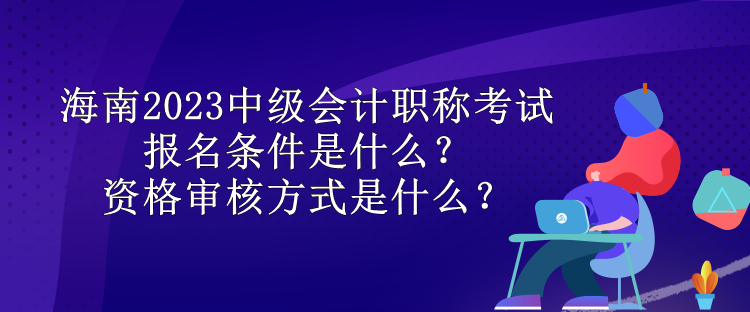 海南2023中級會計職稱考試報名條件是什么？資格審核方式是什么？