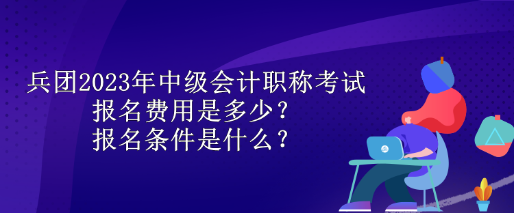 兵團2023年中級會計職稱考試報名費用是多少？報名條件是什么？