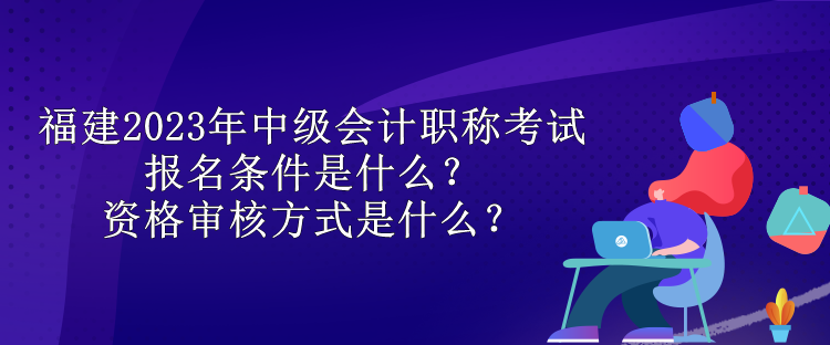 福建2023年中級(jí)會(huì)計(jì)職稱考試報(bào)名條件是什么？資格審核方式是什么？