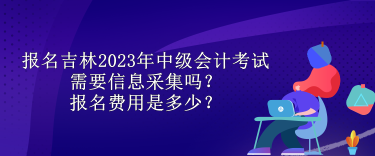 報名吉林2023年中級會計考試需要信息采集嗎？報名費用是多少？
