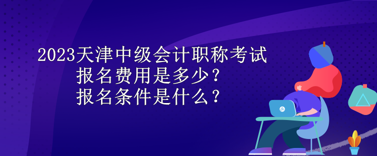 2023天津中級會計職稱考試報名費用是多少？報名條件是什么？