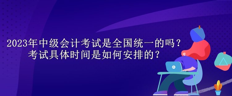 2023年中級會計考試是全國統一的嗎？考試具體時間是如何安排的？